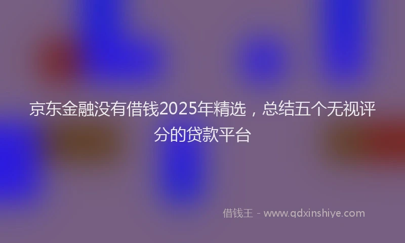 京东金融没有借钱2025年精选，总结五个无视评分的贷款平台