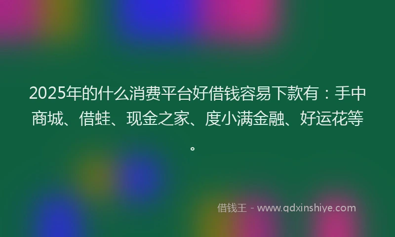 2025年的什么消费平台好借钱容易下款有：手中商城、借蛙、现金之家、度小满金融、好运花等。