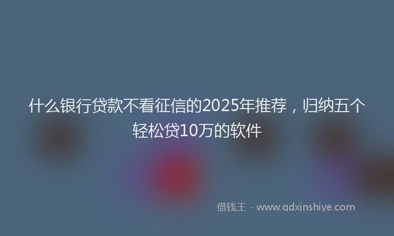 什么银行贷款不看征信的2025年推荐，归纳五个轻松贷10万的软件