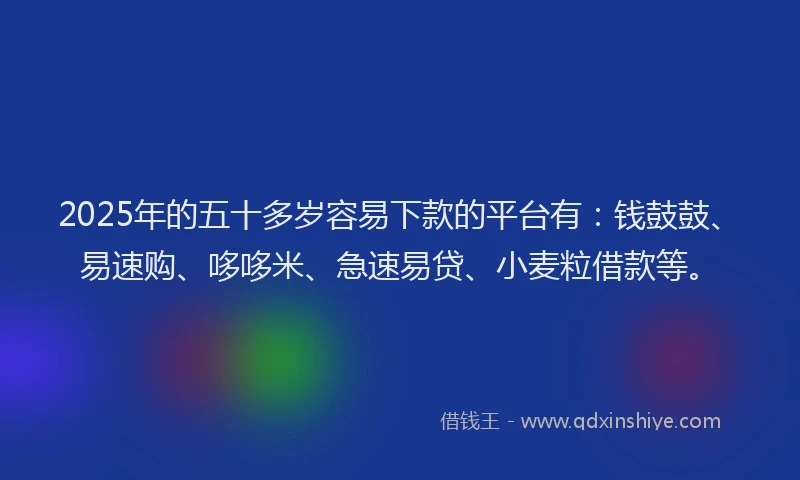 2025年的五十多岁容易下款的平台有：钱鼓鼓、易速购、哆哆米、急速易贷、小麦粒借款等。