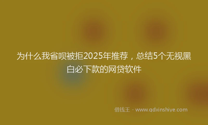为什么我省呗被拒2025年推荐，总结5个无视黑白必下款的网贷软件