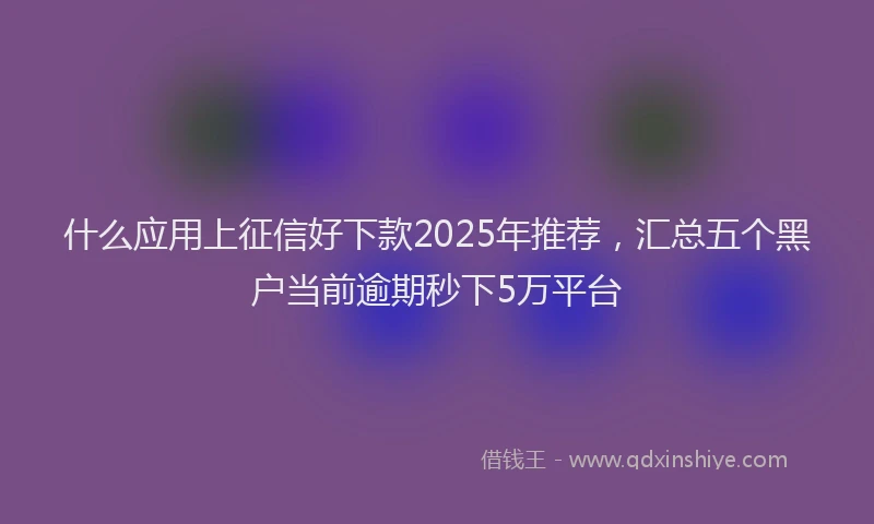 什么应用上征信好下款2025年推荐，汇总五个黑户当前逾期秒下5万平台