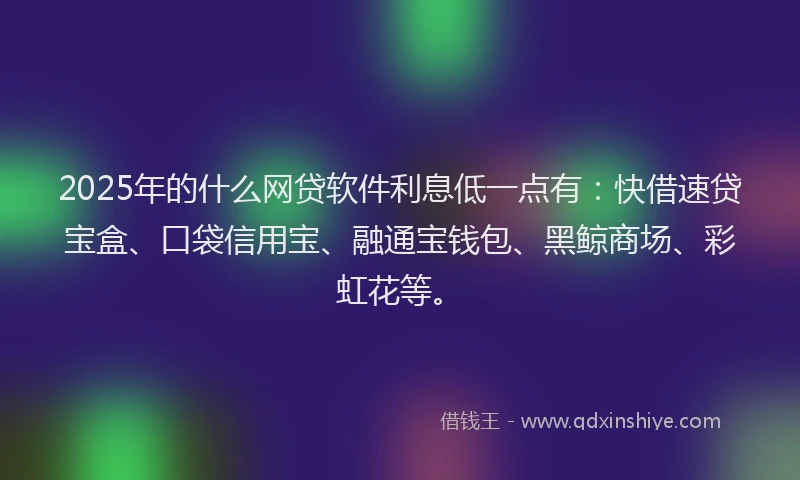 2025年的什么网贷软件利息低一点有：快借速贷宝盒、口袋信用宝、融通宝钱包、黑鲸商场、彩虹花等。