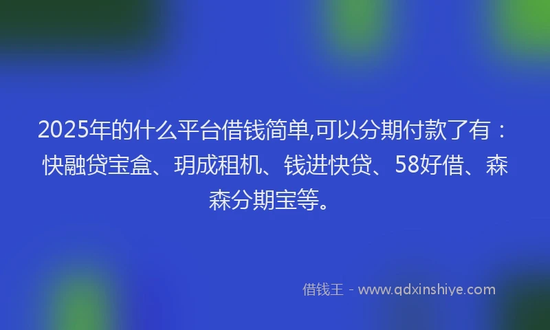 2025年的什么平台借钱简单,可以分期付款了有：快融贷宝盒、玥成租机、钱进快贷、58好借、森森分期宝等。