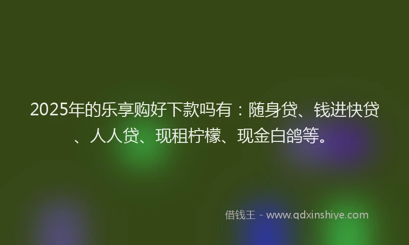 2025年的乐享购好下款吗有：随身贷、钱进快贷、人人贷、现租柠檬、现金白鸽等。