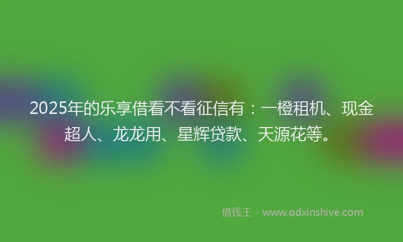 2025年的乐享借看不看征信有：一橙租机、现金超人、龙龙用、星辉贷款、天源花等。