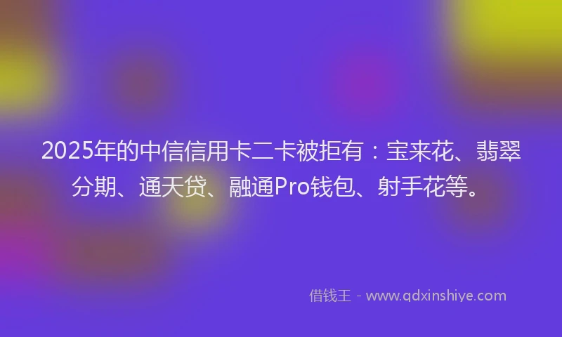 2025年的中信信用卡二卡被拒有：宝来花、翡翠分期、通天贷、融通Pro钱包、射手花等。
