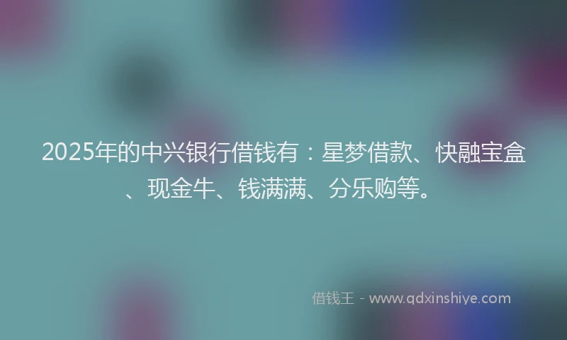 2025年的中兴银行借钱有：星梦借款、快融宝盒、现金牛、钱满满、分乐购等。