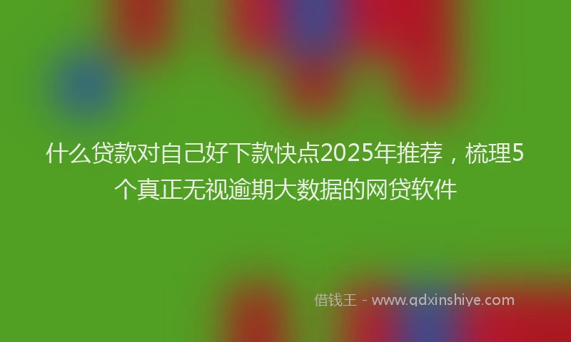 什么贷款对自己好下款快点2025年推荐，梳理5个真正无视逾期大数据的网贷软件