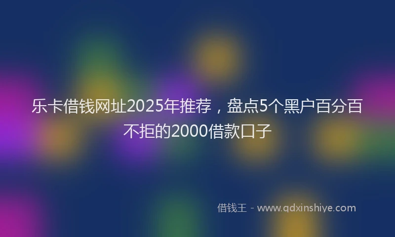 乐卡借钱网址2025年推荐，盘点5个黑户百分百不拒的2000借款口子