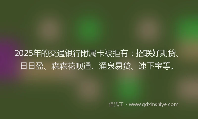 2025年的交通银行附属卡被拒有：招联好期贷、日日盈、森森花呗通、涌泉易贷、速下宝等。