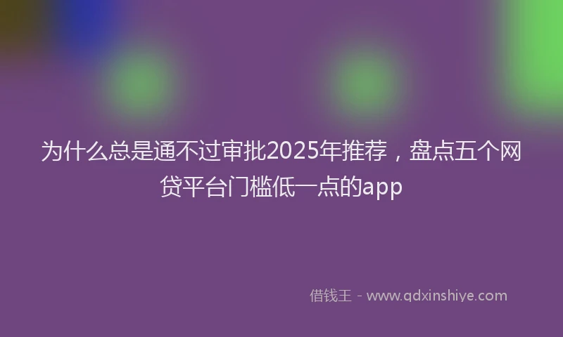 为什么总是通不过审批2025年推荐，盘点五个网贷平台门槛低一点的app