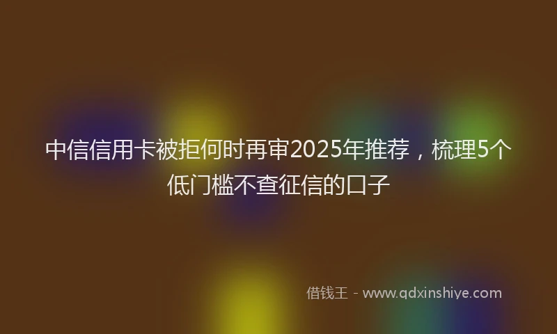 中信信用卡被拒何时再审2025年推荐，梳理5个低门槛不查征信的口子