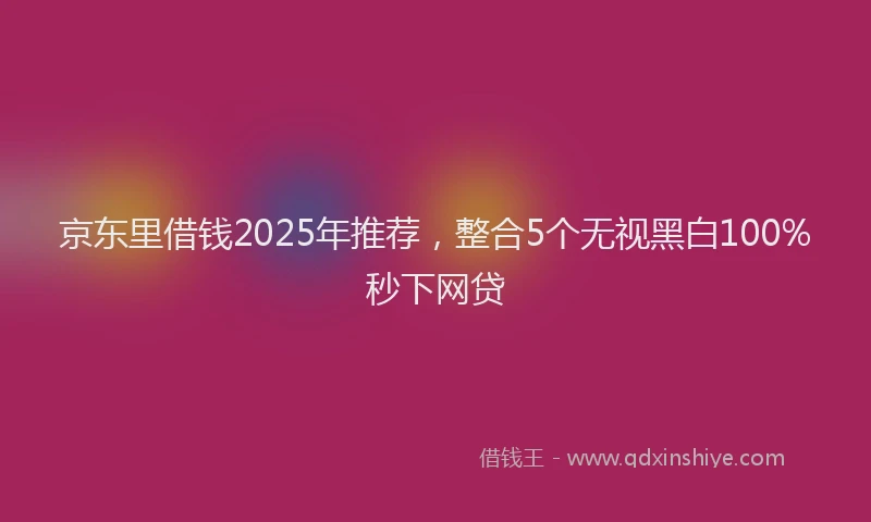 京东里借钱2025年推荐，整合5个无视黑白100%秒下网贷