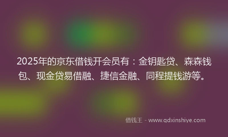 2025年的京东借钱开会员有：金钥匙贷、森森钱包、现金贷易借融、捷信金融、同程提钱游等。