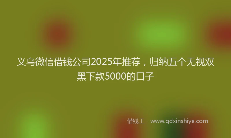 义乌微信借钱公司2025年推荐，归纳五个无视双黑下款5000的口子