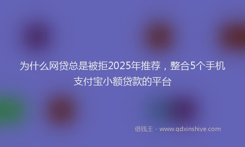 为什么网贷总是被拒2025年推荐，整合5个手机支付宝小额贷款的平台