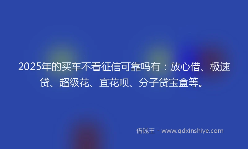 2025年的买车不看征信可靠吗有：放心借、极速贷、超级花、宜花呗、分子贷宝盒等。