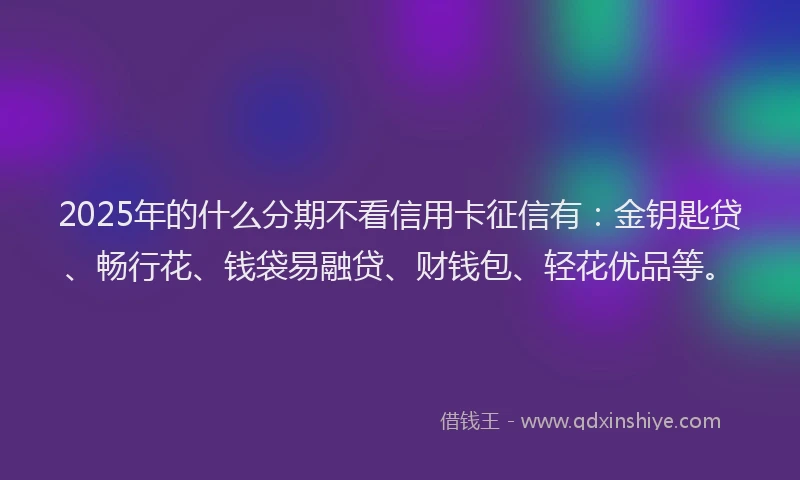 2025年的什么分期不看信用卡征信有：金钥匙贷、畅行花、钱袋易融贷、财钱包、轻花优品等。
