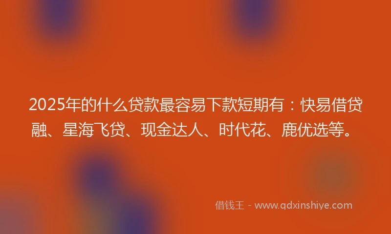 2025年的什么贷款最容易下款短期有：快易借贷融、星海飞贷、现金达人、时代花、鹿优选等。