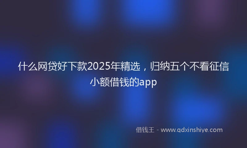 什么网贷好下款2025年精选，归纳五个不看征信小额借钱的app