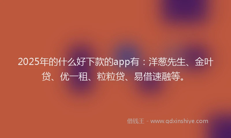 2025年的什么好下款的app有：洋葱先生、金叶贷、优一租、粒粒贷、易借速融等。