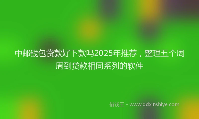 中邮钱包贷款好下款吗2025年推荐，整理五个周周到贷款相同系列的软件
