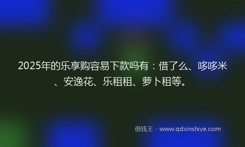 2025年的乐享购容易下款吗有：借了么、哆哆米、安逸花、乐租租、萝卜租等。