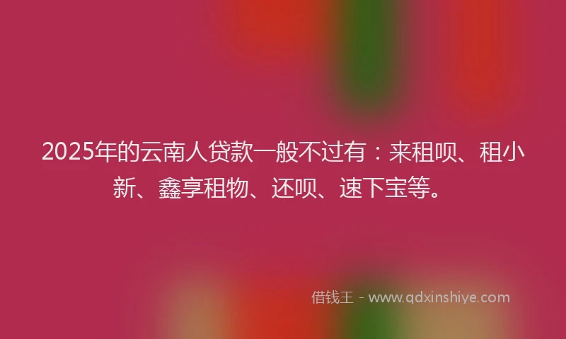 2025年的云南人贷款一般不过有：来租呗、租小新、鑫享租物、还呗、速下宝等。