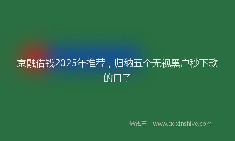 京融借钱2025年推荐，归纳五个无视黑户秒下款的口子