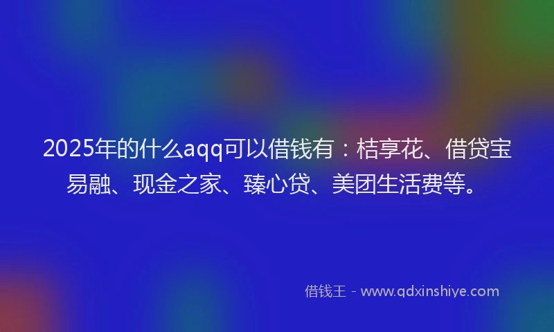 2025年的什么aqq可以借钱有：桔享花、借贷宝易融、现金之家、臻心贷、美团生活费等。