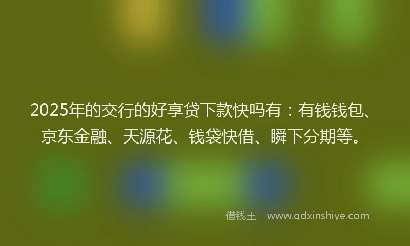 2025年的交行的好享贷下款快吗有：有钱钱包、京东金融、天源花、钱袋快借、瞬下分期等。