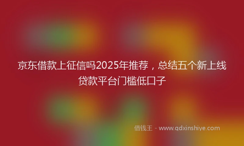 京东借款上征信吗2025年推荐，总结五个新上线贷款平台门槛低口子