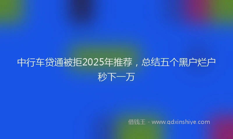 中行车贷通被拒2025年推荐，总结五个黑户烂户秒下一万
