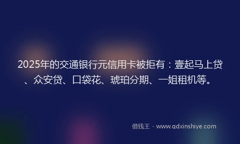 2025年的交通银行元信用卡被拒有：壹起马上贷、众安贷、口袋花、琥珀分期、一姐租机等。