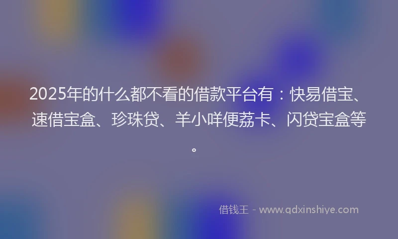 2025年的什么都不看的借款平台有：快易借宝、速借宝盒、珍珠贷、羊小咩便荔卡、闪贷宝盒等。