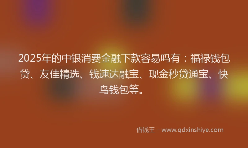 2025年的中银消费金融下款容易吗有：福禄钱包贷、友佳精选、钱速达融宝、现金秒贷通宝、快鸟钱包等。