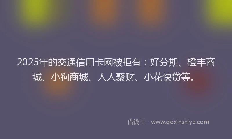2025年的交通信用卡网被拒有：好分期、橙丰商城、小狗商城、人人聚财、小花快贷等。