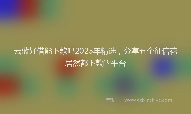 云蓝好借能下款吗2025年精选，分享五个征信花居然都下款的平台