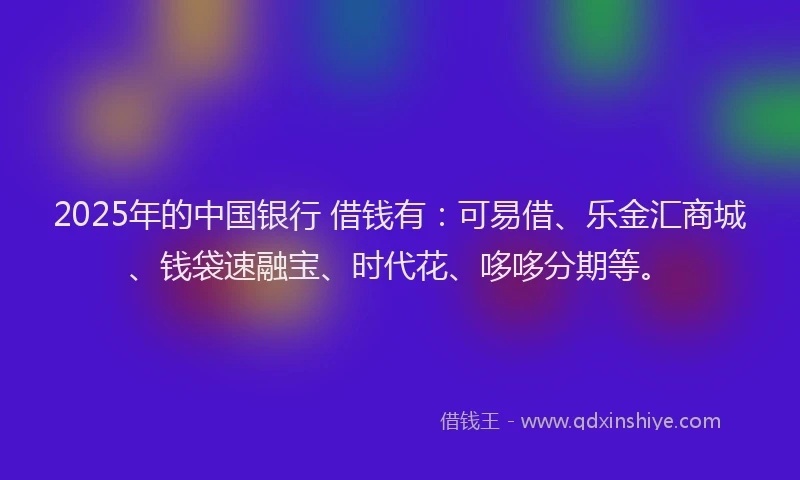 2025年的中国银行 借钱有：可易借、乐金汇商城、钱袋速融宝、时代花、哆哆分期等。
