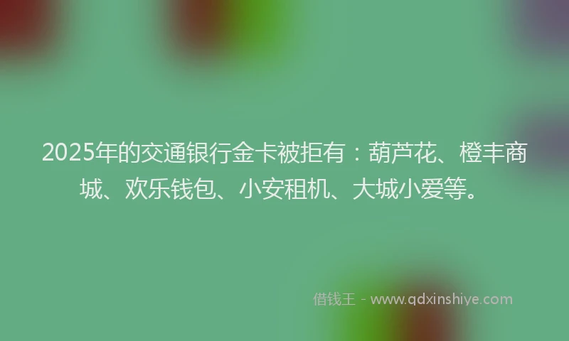 2025年的交通银行金卡被拒有：葫芦花、橙丰商城、欢乐钱包、小安租机、大城小爱等。