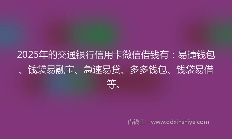 2025年的交通银行信用卡微信借钱有：易捷钱包、钱袋易融宝、急速易贷、多多钱包、钱袋易借等。