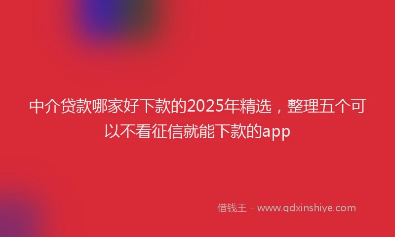 中介贷款哪家好下款的2025年精选，整理五个可以不看征信就能下款的app