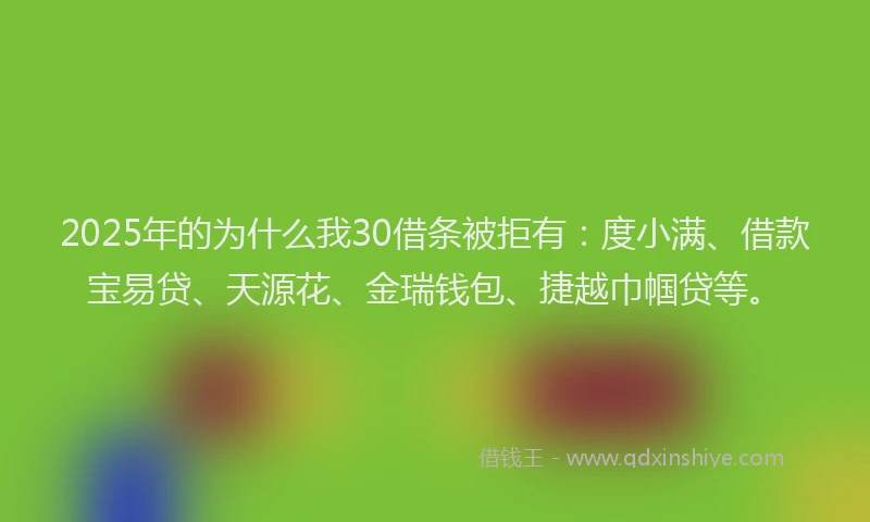 2025年的为什么我30借条被拒有：度小满、借款宝易贷、天源花、金瑞钱包、捷越巾帼贷等。