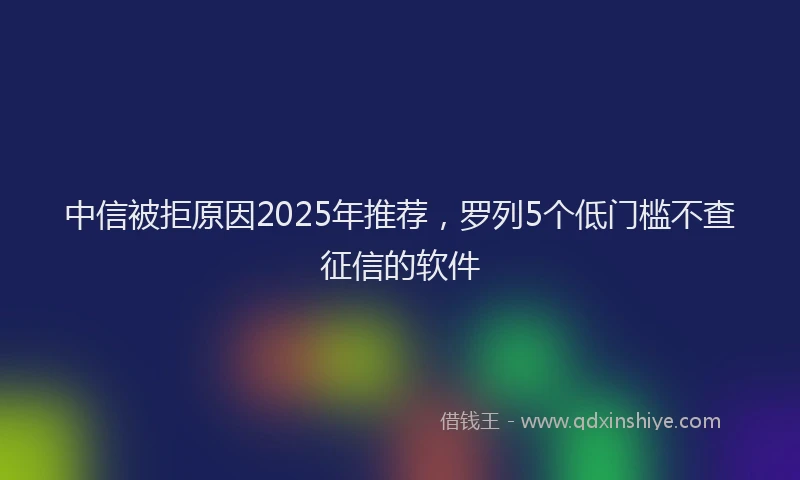 中信被拒原因2025年推荐，罗列5个低门槛不查征信的软件