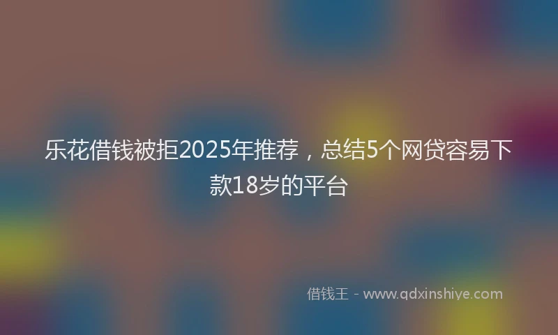 乐花借钱被拒2025年推荐，总结5个网贷容易下款18岁的平台