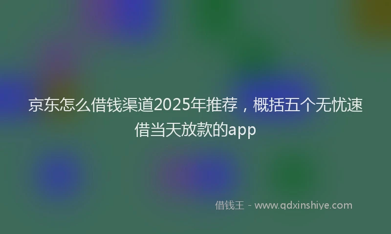 京东怎么借钱渠道2025年推荐，概括五个无忧速借当天放款的app