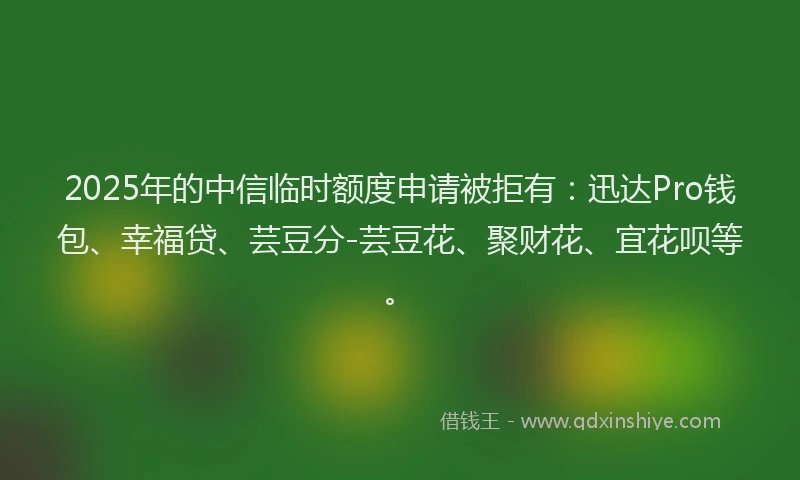2025年的中信临时额度申请被拒有：迅达Pro钱包、幸福贷、芸豆分-芸豆花、聚财花、宜花呗等。