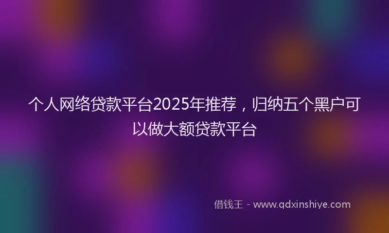 个人网络贷款平台2025年推荐，归纳五个黑户可以做大额贷款平台
