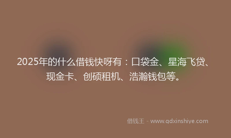 2025年的什么借钱快呀有：口袋金、星海飞贷、现金卡、创硕租机、浩瀚钱包等。